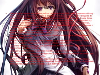 Historia
• Después de la creación de la primera película de animación en 1906 Humorous phases of funny
faces, creada por lo hermanos Lumiere, la compañía Tenkatsu encarga al famoso dibujante de
manga Oten Shimokawa (1892-1973) un film de características muy semejantes. En esa época
no existía documentación alguna en Japón acerca de las técnicas usadas en la animación, por
tal razón la tarea del dibujante no fue nada fácil. Tras muchos esfuerzos y un arduo trabajo,
Shimokawa logra crear la película Imokawa Mucuso, Genkanban no maki (Mucuso Inokawa y
el guardián de la puerta) y su gran estreno fue en 1917.
• Al pasar los años, otros grandes dibujantes como Seitaro Kitayama crean más películas de
animación japonesa muy exitosas para la época.
• También el dibujante de manga de corte político Sumikazu Kouchi crea la película Hanawa
Hekonai, Shinto no maki.
• Aunque, mucho antes del anime, nació el manga, lo que podríamos definir como un “comic”
japonés. La palabra manga significa en japonés “dibujos caprichosos”.
• Las raíz de manga es el Chjugiga, que es el dibujo de animales animados, este estilo lo practicó
Toba no Sojo, por allá en el siglo XI.
• El manga fue evolucionando al pasar las décadas, y se fueron formando diferentes estilos.
• En el siglo XX ya se fue formando una técnica de manga basada en las técnicas del comics que
había sido creado hace unos pocos años.
• Hasta el 1940 el manga, había ganado seguidores, llamados otakus (definición más abajo) y
todo había marchado muy bien entre los dibujantes de manga (mangakas) aunque, en el periodo
de la segunda guerra mundial, los estado. ¿qué paso ahí?
 