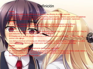Definición
• Anime
• Anime es la palabra que define a la animación de dibujos de origen japonés.
• Anteriormente, se le llamaba internacionalmente Japanimation, palabra que juntas las palabras
del idioma inglés japanes - anima tión que traducido al español es Animación Japonesa.
• Manga
• Se refiere a la historia o historieta de origen japonés, que se traduce como dibujos
caprichosos Los animes, se basan generalmente en el manga de dicha historia.
• Cosplay
• Cosplay es la abreviatura y unión de las palabras Costume Play (COS: Costume/ PLAY: Play) lo
que traducido al español significa “Juegos de Disfraces”.
• El Cosplay es lo que se usa para referirse a las personas que se disfrazan de personajes de
anime o de manga.
• Los otakus practican el Cosplay en diferentes eventos de anime/manga y se destaca que ellos
mismos diseñan y fabrican sus trajes para representar de mejor forma al personaje.
• Hentai
• La palabra Hentai significa literalmente del japonés “pervertido”.
• Se abrevia como “H” y se aplica en el anime y en el manga. Va dirigido al público adulto debido a
lo explicito y gráfico de su contenido. Su fin es formar dinero a base de sexo.
• En definitiva es anime o manga erótico.
 