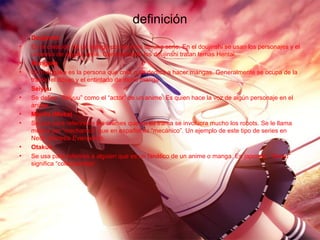 definición
• Doujinshi
• Es la creación de un manga por los fans de una serie. En el doujinshi se usan los personajes y el
universo de alguna serie. Generalmente los doujinshi tratan temas Hentai.
• Mangaka
• Un mangaka es la persona que crea o se dedica a hacer mangas. Generalmente se ocupa de la
trama, el dibujo y el entintado de dicho manga.
• Seiyuu
• Se define “Seiyuu” como el “actor” de un anime. Es quien hace la voz de algún personaje en el
anime.
• Mecha (Meka)
• Se usa para referirse a los animes que en su trama se involucra mucho los robots. Se le llama
mecha por “mechanics” que en español es “mecánico”. Un ejemplo de este tipo de series en
Neón Génesis Evangelion.
• Otakus
• Se usa para referirse a alguien que es un fanático de un anime o manga. En japonés, “Otaku”
significa “coleccionista”.
 