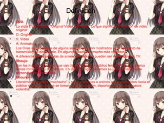 Definición
• OVA
• La sigla OVA significa “Original Video Animation” Lo que significa “Animación de video
original”.
• O: Original
• V: Video
• A: Animation
• Los Ovas son episodios de alguna serie que no son mostrados en el momento de
transmisión de dicha serie. En algunos casos son mucho más violentos.
• A diferencia de las películas de anime, los Ovas no pueden ser mostrados por TV.
• Shoujo
• Son los mangas o animes que van dirigidos hacia el público femenino ya que abarca
temas románticos y dramáticos. En estos mangas o animes se usan generalmente
personajes homosexuales.
• Shounen
• Literalmente significa “muchacho” y son los mangas o animes que van dirigidos hacia el
público masculino ya que se toman temas de acción, deportes o en algunos casos
violentos.
•
 