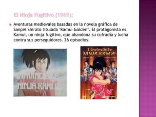    Aventuras medievales basadas en la novela gráfica de
    Sanpei Shirato titulada "Kamui Gaiden". El protagonista es
    Kamui, un ninja fugitivo, que abandona su cofradía y lucha
    contra sus perseguidores. 26 episodios.
 