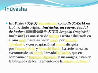 Inuyasha
 InuYasha (犬夜叉? romanizado como INUYASHA en
Japón), título original InuYasha, un cuento feudal
de hadas (戦国御伽草子 犬夜叉 Sengoku Otogizōshi
InuYasha?) es una serie de manga escrita e ilustrada en
el año 1996, hasta su fin en 2008, por Rumiko
Takahashi, y con adaptación al anime dirigida
por Yasunao Aoki y Masashi Ikeda. La serie narra las
aventuras de un hanyō llamadoInuYasha, que en
compañía de Kagome Higurashi y sus amigos, están en
la búsqueda de los fragmentos de la Shikon no Tama.4
 