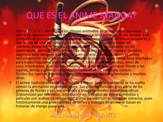 QUE ES EL ANIME MANGA?       Anime (アニメ), identifica a los dibujos animados de procedencia japonesa.El anime se caracteriza por ser de gran denominación,  sin dejar de ser tambie n un producto de entretenimiento comercial, fenómeno cultural en masas populares y una forma de arte tecnológico. Es potencialmente dirigido a todos los públicos, desde niños, adolescentes, adultos, hasta especializaciones de clasificación esencialmente tomada de la existente para el "manga" (palabra japonesa para designar a la historieta en general. Fuera de Japón, se utiliza exclusivamente para referirse a las historietas niponas.), con clases base diseñadas para especificaciones socio-demográficos  tales como empleados, amas de casa, estudiantes, y así sucesivamente. Por lo tanto, pueden hacer frente a los sujetos, temas y géneros tan diversos como el amor, aventura, ciencia ficción, los cuentos infantiles, literatura, deportes, fantasía, erotismo y muchos otros.El anime tradicionalmente es dibujado a mano, pero actualmente se ha vuelto común la animación en computadora. Sus guiones incluyen gran parte de los géneros de ficción y son transmitidos a través de medios cinematográficos (transmisión por televisión, distribución en formatos de video doméstico y películas con audio). La relación del anime japonés con el manga es estrecha, pues históricamente una gran cantidad de series y trabajos de anime se basan en historias de manga populares