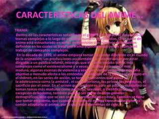 CARACTERÍSTICAS DEL ANIME…TRAMA:       Dentro de las características notables en el género, se destaca el desarrollo de tramas complejas a lo largo de un cierto número de episodios. Gran parte del anime está estructurado en series de televisión con números de episodios definidos en los cuales se trata una trama específica que puede implicar el trabajo de conceptos complejos.        En la década de 1970, el anime empieza tomar un rumbo diferente en el mundo de la animación. Las producciones occidentales se caracterizaban por estar dirigidas a un público infantil, mientras que el anime trataba temas más complejos como el existencialismo y a veces utilizaba un lenguaje más maduro, algunas escenas de violencia y sexuales  Varias veces la demografía objetivo a menudo afecta a los contextos ideológicos de la obra: por ejemplo en el shōnen, en las series de acción, se toman momentos que pasan en la adolescencia como la amistad , el compañerismo, las peleas, las aventuras, el sacrificio por el amor. En el seinen que también es para un público masculino se toman temas más maduros como políticos, sexuales, o científicos (que, a excepción delkodomo, también pueden ser parte de otros géneros demográficos, solo que se ven con más profundidad en éste). También se tiene que tomar en cuenta, que cuando una serie de manga tiene mucho éxito, es común adaptarlo al anime, por lo que toma elementos de éste.