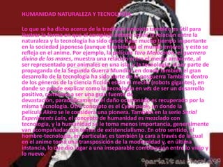       HUMANIDAD NATURALEZA Y TECNOLOGÍA:Lo que se ha dicho acerca de la tradición sintoísta también es útil para ilustrar la forma en que el complejo debate sobre la relación entre la naturaleza y la tecnología ha sido desde hace mucho tiempo importante en la sociedad japonesa (aunque también en el mundo entero), y esto se refleja en el anime. Por ejemplo, la película Taro Melocotón, el guerrero divino de los mares, muestra una relación entre el medio ambiente, al ser representado por animales en una isla, y la tecnología, al ser parte de propaganda de la Segunda Guerra Mundial, en donde también el gran desarrollo de la tecnología ha sido parte de la posguerra También dentro de los géneros de la ciencia ficción están el mecha (robots gigantes), en donde se puede explicar como la tecnología en vez de ser un desarrollo positivo, comienza a ser una gran fuente de devastación, paradójicamente el daño ocasionado es recuperado por la misma tecnología. Otro concepto es el Cyberpunk, en donde la película Akira se le considera una pionera. También en la serie Serial Experiments Lain, el concepto de humanidad es mezclado con tecnología, y la humanidad se le toma menos importancia, generalmente van acompañadas con temas de existencialismo. En otro sentido, el hombre-tecnología, en particular, es también la cara a través de la cual en el anime toma una transposición de la modernidad y, en última instancia, lo que dio lugar a una inseparable combinación entre lo viejo y lo nuevo.