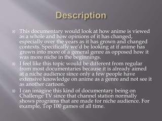  This documentary would look at how anime is viewed
as a whole and how opinions of it has changed,
especially over the years as it has grown and changed
contexts. Specifically we’d be looking at if anime has
grown into more of a general genre as opposed how it
was more niche in the beginnings.
 I feel like this topic would be different from regular
from most documentaries because it is already aimed
at a niche audience since only a few people have
extensive knowledge on anime as a genre and not see it
as another cartoon.
 I can imagine this kind of documentary being on
Challenge TV since that channel station normally
shows programs that are made for niche audience. For
example, Top 100 games of all time.
 