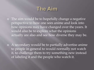  The aim would be to hopefully change a negative
perspective to how one sees anime and look into
how opinions may have changed over the years. It
would also be to explore what the opinions
actually are also and see how diverse they may be.
 A secondary would be to partially advertise anime
to people in general to would normally not watch
it, to challenge them to try something new instead
of labeling it and the people who watch it.
 