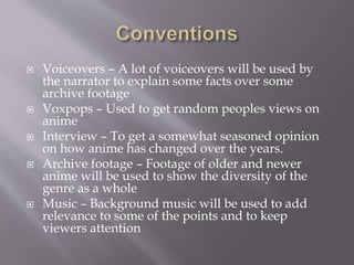  Voiceovers – A lot of voiceovers will be used by
the narrator to explain some facts over some
archive footage
 Voxpops – Used to get random peoples views on
anime
 Interview – To get a somewhat seasoned opinion
on how anime has changed over the years.
 Archive footage – Footage of older and newer
anime will be used to show the diversity of the
genre as a whole
 Music – Background music will be used to add
relevance to some of the points and to keep
viewers attention
 