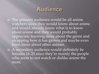  The primary audience would be all anime
watchers since they would know about anime
and would already know what is to know
about anime and they would probably
appreciate learning more about the genre and
recapping how it has grown and maybe even
learn more about other animes.
 A secondary audience would definitely be
females 16-25 since they’re mainly the people
who seem to not watch or dislike anime the
most.
 