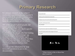 For primary research on the subject I
conducted a questionnaire and handed it
out to some of the people I considered to
be in my target audience. The results
from the questionnaire are as follows.
70% of the people I asked actually did
watch some form of anime.
But 10% of that 70% only liked a specific
one or type, which varied.
I noticed that the people who had starting
watching anime from a younger age
seemed to believe that as they aged,
anime has become more diverse, but they
seemed to find the older animes they
watched as children had lost their
interest.
I could use this information to help
formulate questions to use in my
documentary.
“What Anime is like to those that
don’t watch it”
 