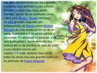 Los ojos: comúnmente son muy grandes,
ovalados, muy definidos y con colores
llamativos como rojo, rosa, verde,
morado, aparte de los normales como
café y azul. Osamu Tezuka introdujo
los ojos grandes inspirado por
producciones de Disney como Mickey
Mouse y de este modo se toman de un
modo humorístico o de personalidad al
personaje. El coloreado es para dar a los
ojos profundidad. Generalmente una
textura de luz de sombra, el tono de color
y una sombra oscura son
usados.31 32 Cabe destacar que no en
todas las series hay ojos grandes como en
las películas de Hayao Miyazaki.
 