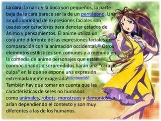 La cara: la nariz y la boca son pequeños, la parte
baja de la cara parece ser la de un pentágono. Una
amplia variedad de expresiones faciales son
usadas por caracteres para denotar estados de
ánimo y pensamientos. El anime utiliza un
conjunto diferente de las expresiones faciales en
comparación con la animación occidental.36 Otros
elementos estilísticos son comunes y a menudo en
la comedia de anime personajes que están
conmocionados o sorprendidos harán una "cara de
culpa" en la que se expone una expresión
extremadamente exagerada[cita requerida].
También hay que tomar en cuenta que las
características de seres no humanos
como animales, robots, monstruos y demonios37 v
arían dependiendo el contexto y son muy
diferentes a las de los humanos.
 