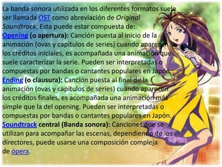 La banda sonora utilizada en los diferentes formatos suele
ser llamada OST como abreviación de Original
Soundtrack. Esta puede estar compuesta de:
Opening (o apertura): Canción puesta al inicio de la
animación (ovas y capítulos de series) cuando aparecen
los créditos iniciales, es acompañada una animación que
suele caracterizar la serie. Pueden ser interpretadas o
compuestas por bandas o cantantes populares en Japón.
Ending (o clausura): Canción puesta al final de la
animación (ovas y capítulos de series) cuando aparecen
los créditos finales, es acompañada una animación más
simple que la del opening. Pueden ser interpretadas o
compuestas por bandas o cantantes populares en Japón.
Soundtrack central (Banda sonora): Canciones que se
utilizan para acompañar las escenas, dependiendo de los
directores, puede usarse una composición compleja
de ópera.
 