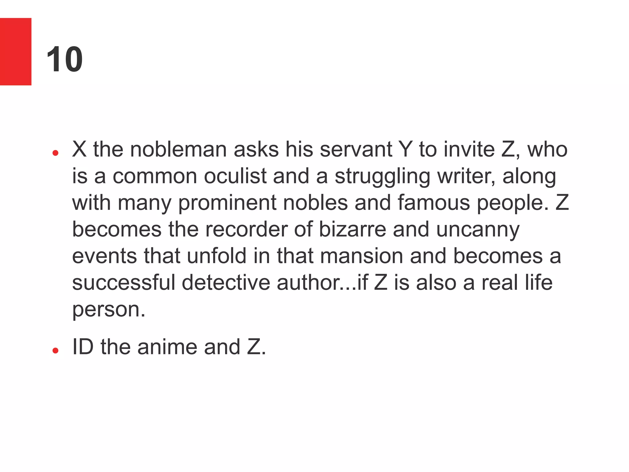 10
 X the nobleman asks his servant Y to invite Z, who
is a common oculist and a struggling writer, along
with many prominent nobles and famous people. Z
becomes the recorder of bizarre and uncanny
events that unfold in that mansion and becomes a
successful detective author...if Z is also a real life
person.
 ID the anime and Z.
 