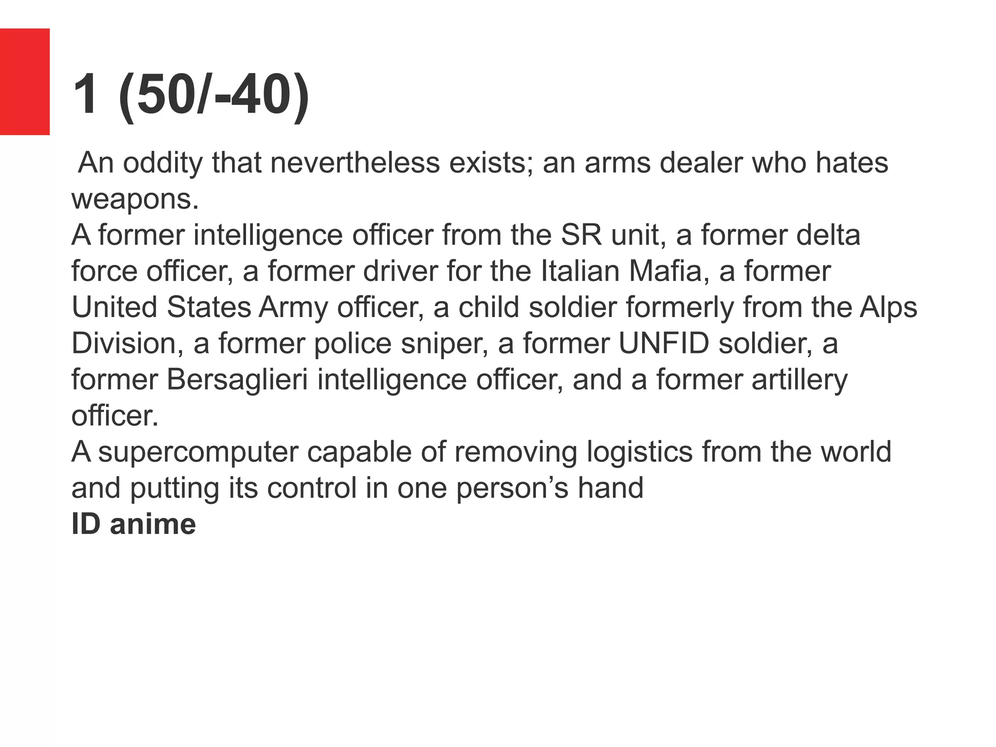 1 (50/-40)
An oddity that nevertheless exists; an arms dealer who hates
weapons.
A former intelligence officer from the SR unit, a former delta
force officer, a former driver for the Italian Mafia, a former
United States Army officer, a child soldier formerly from the Alps
Division, a former police sniper, a former UNFID soldier, a
former Bersaglieri intelligence officer, and a former artillery
officer.
A supercomputer capable of removing logistics from the world
and putting its control in one person&rsquo;s hand
ID anime
 