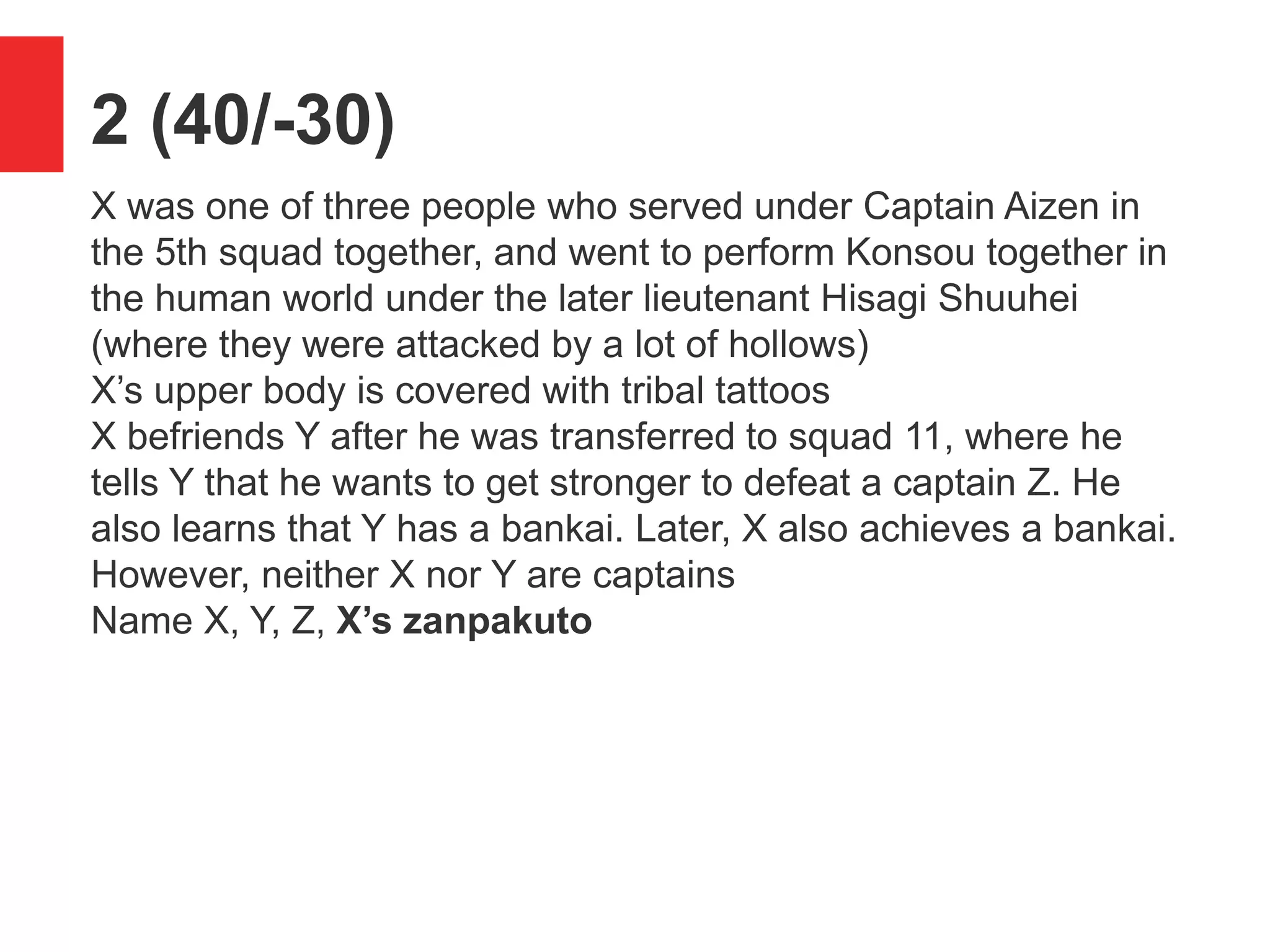 2 (40/-30)
X was one of three people who served under Captain Aizen in
the 5th squad together, and went to perform Konsou together in
the human world under the later lieutenant Hisagi Shuuhei
(where they were attacked by a lot of hollows)
X&rsquo;s upper body is covered with tribal tattoos
X befriends Y after he was transferred to squad 11, where he
tells Y that he wants to get stronger to defeat a captain Z. He
also learns that Y has a bankai. Later, X also achieves a bankai.
However, neither X nor Y are captains
Name X, Y, Z, X&rsquo;s zanpakuto
 