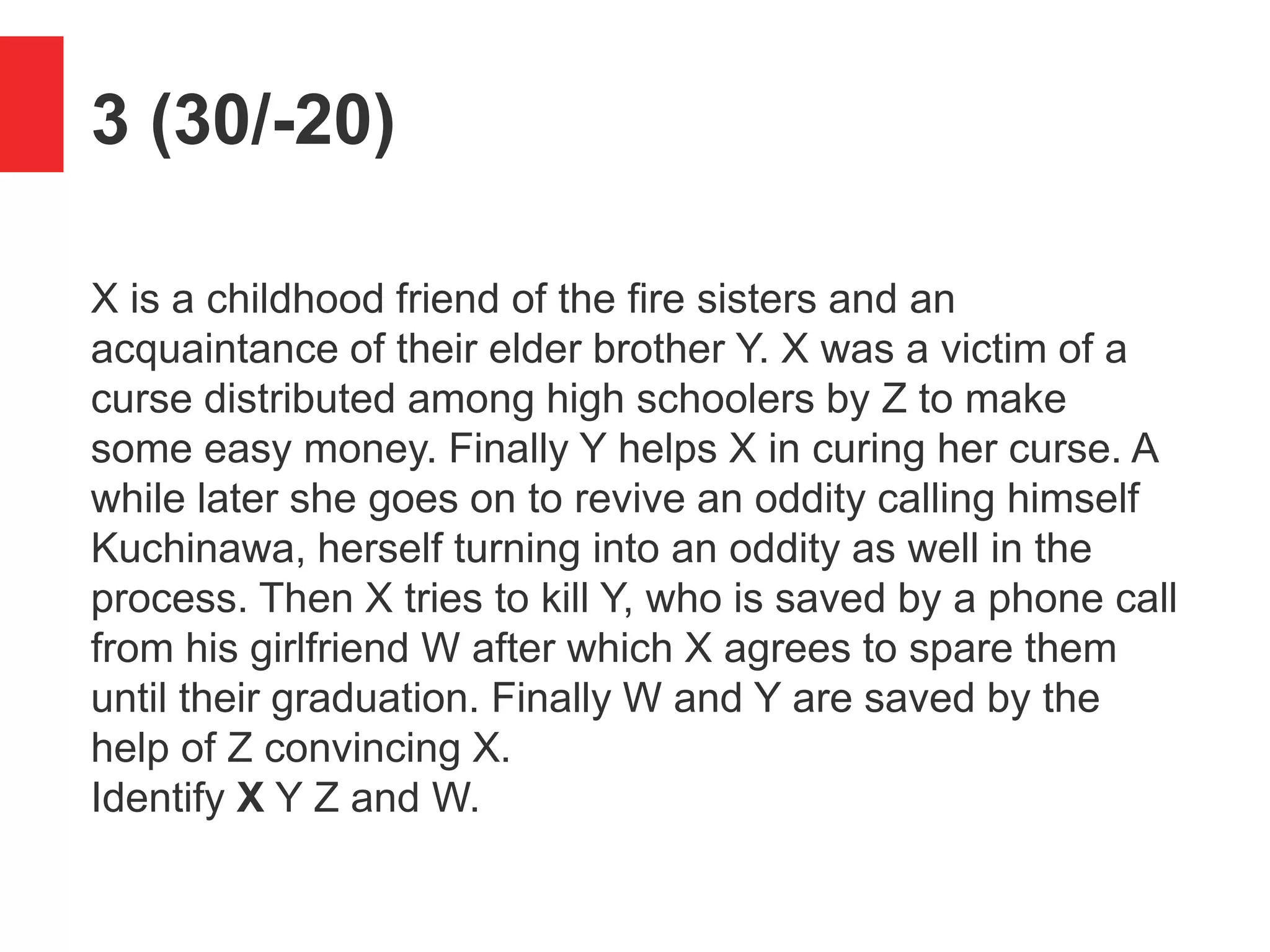 3 (30/-20)
X is a childhood friend of the fire sisters and an
acquaintance of their elder brother Y. X was a victim of a
curse distributed among high schoolers by Z to make
some easy money. Finally Y helps X in curing her curse. A
while later she goes on to revive an oddity calling himself
Kuchinawa, herself turning into an oddity as well in the
process. Then X tries to kill Y, who is saved by a phone call
from his girlfriend W after which X agrees to spare them
until their graduation. Finally W and Y are saved by the
help of Z convincing X.
Identify X Y Z and W.
 