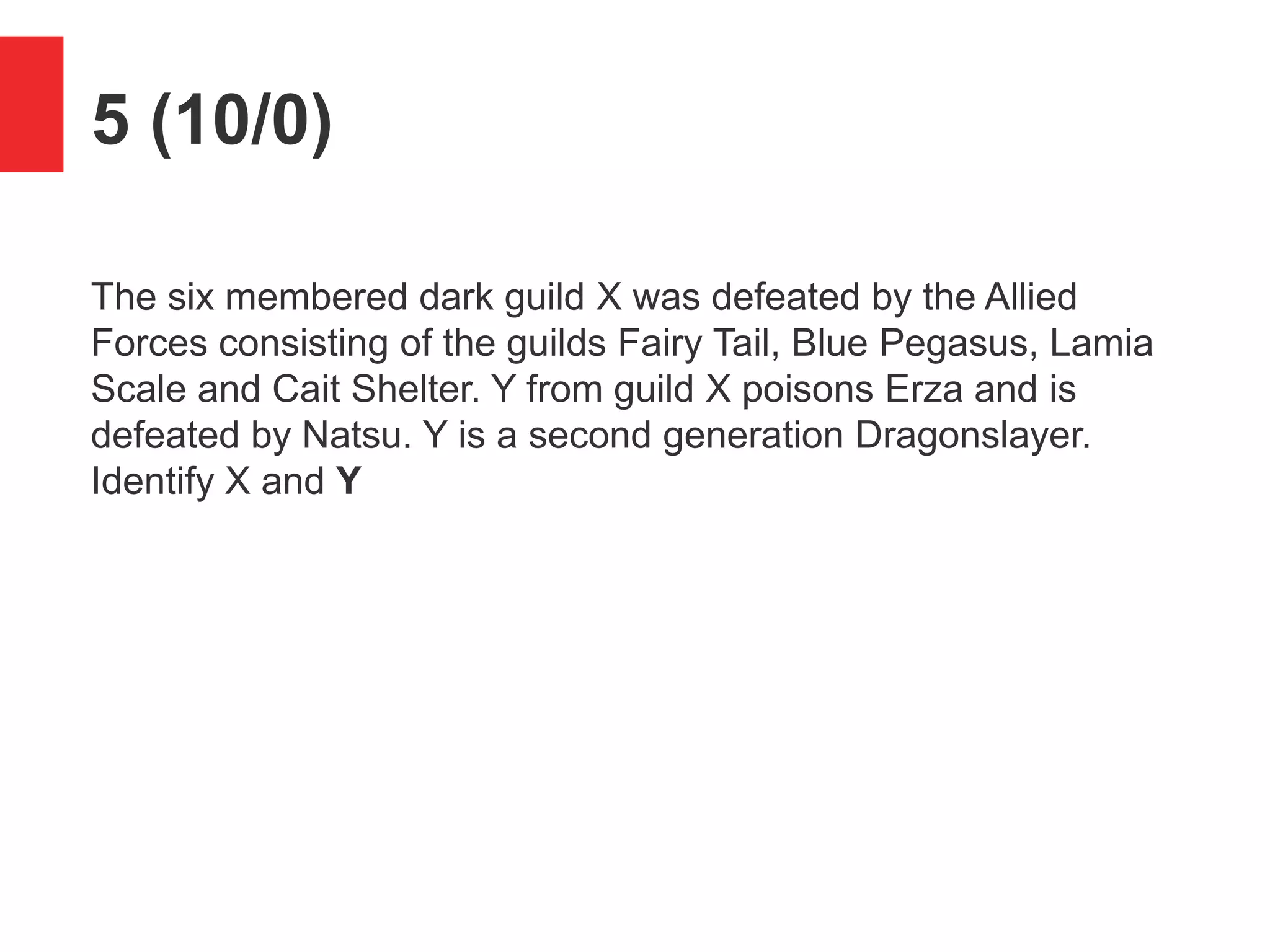 5 (10/0)
The six membered dark guild X was defeated by the Allied
Forces consisting of the guilds Fairy Tail, Blue Pegasus, Lamia
Scale and Cait Shelter. Y from guild X poisons Erza and is
defeated by Natsu. Y is a second generation Dragonslayer.
Identify X and Y
 