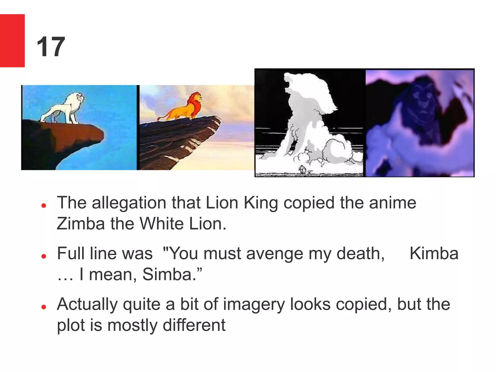 17
 The allegation that Lion King copied the anime
Zimba the White Lion.
 Full line was "You must avenge my death, Kimba
&hellip; I mean, Simba.&rdquo;
 Actually quite a bit of imagery looks copied, but the
plot is mostly different
 
