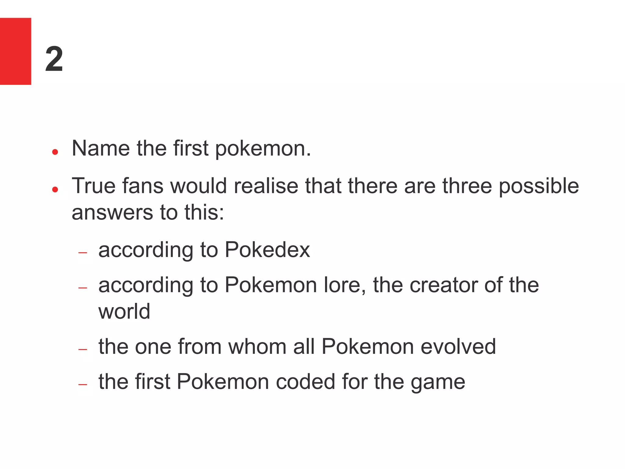 2
 Name the first pokemon.
 True fans would realise that there are three possible
answers to this:
 according to Pokedex
 according to Pokemon lore, the creator of the
world
 the one from whom all Pokemon evolved
 the first Pokemon coded for the game
 