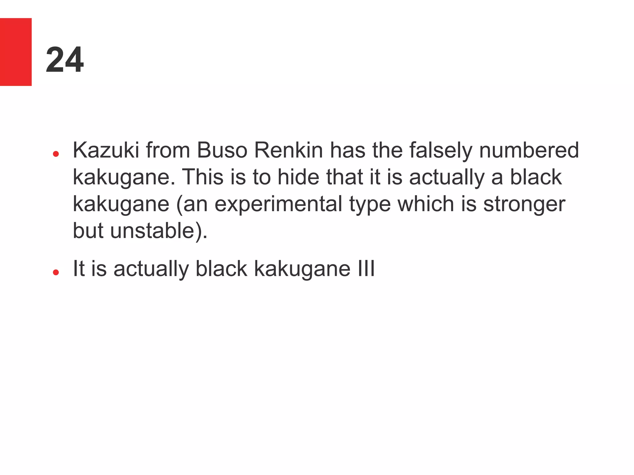 24
 Kazuki from Buso Renkin has the falsely numbered
kakugane. This is to hide that it is actually a black
kakugane (an experimental type which is stronger
but unstable).
 It is actually black kakugane III
 