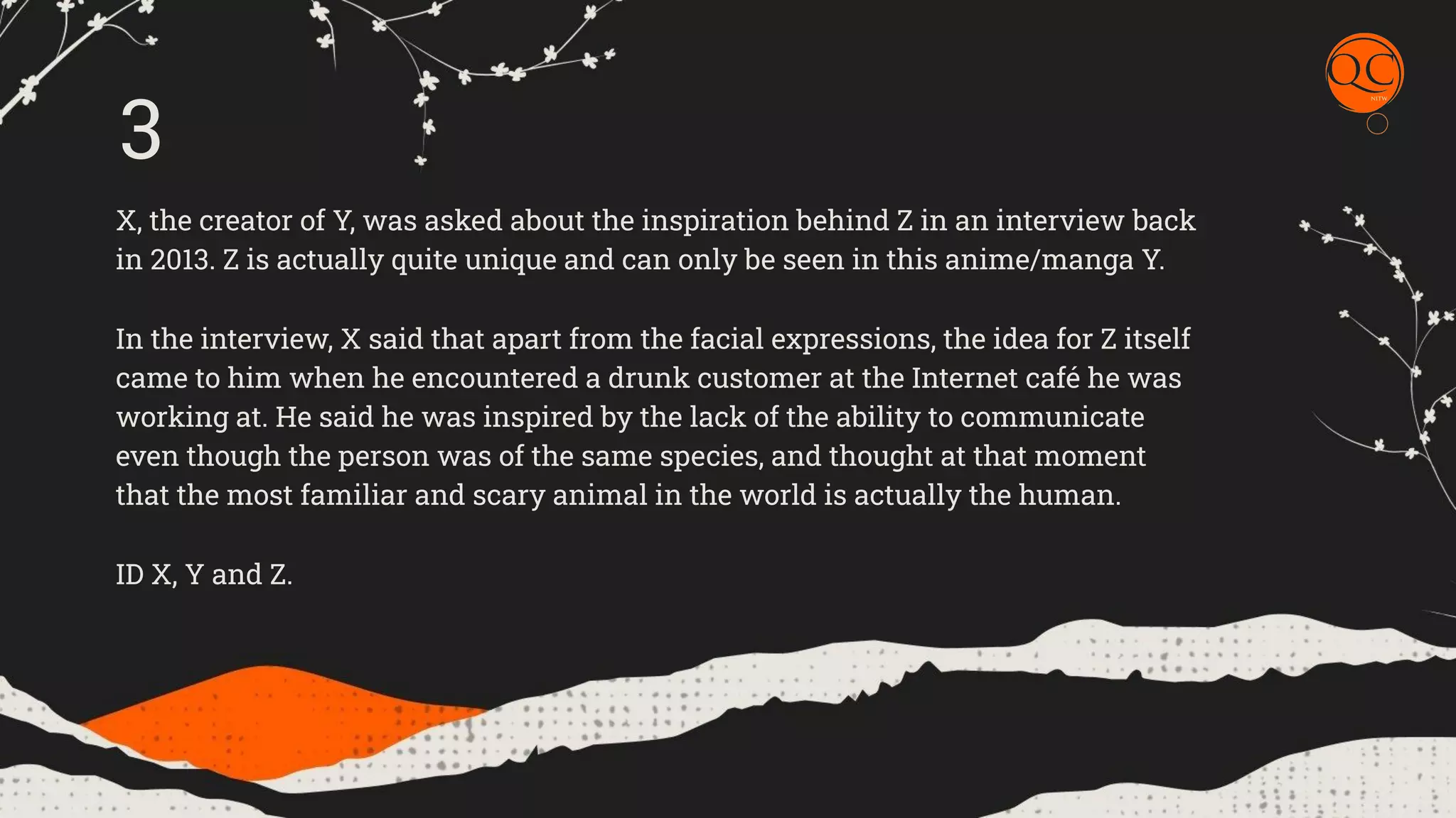 X, the creator of Y, was asked about the inspiration behind Z in an interview back
in 2013. Z is actually quite unique and can only be seen in this anime/manga Y.
In the interview, X said that apart from the facial expressions, the idea for Z itself
came to him when he encountered a drunk customer at the Internet caf&eacute; he was
working at. He said he was inspired by the lack of the ability to communicate
even though the person was of the same species, and thought at that moment
that the most familiar and scary animal in the world is actually the human.
ID X, Y and Z.
3
 