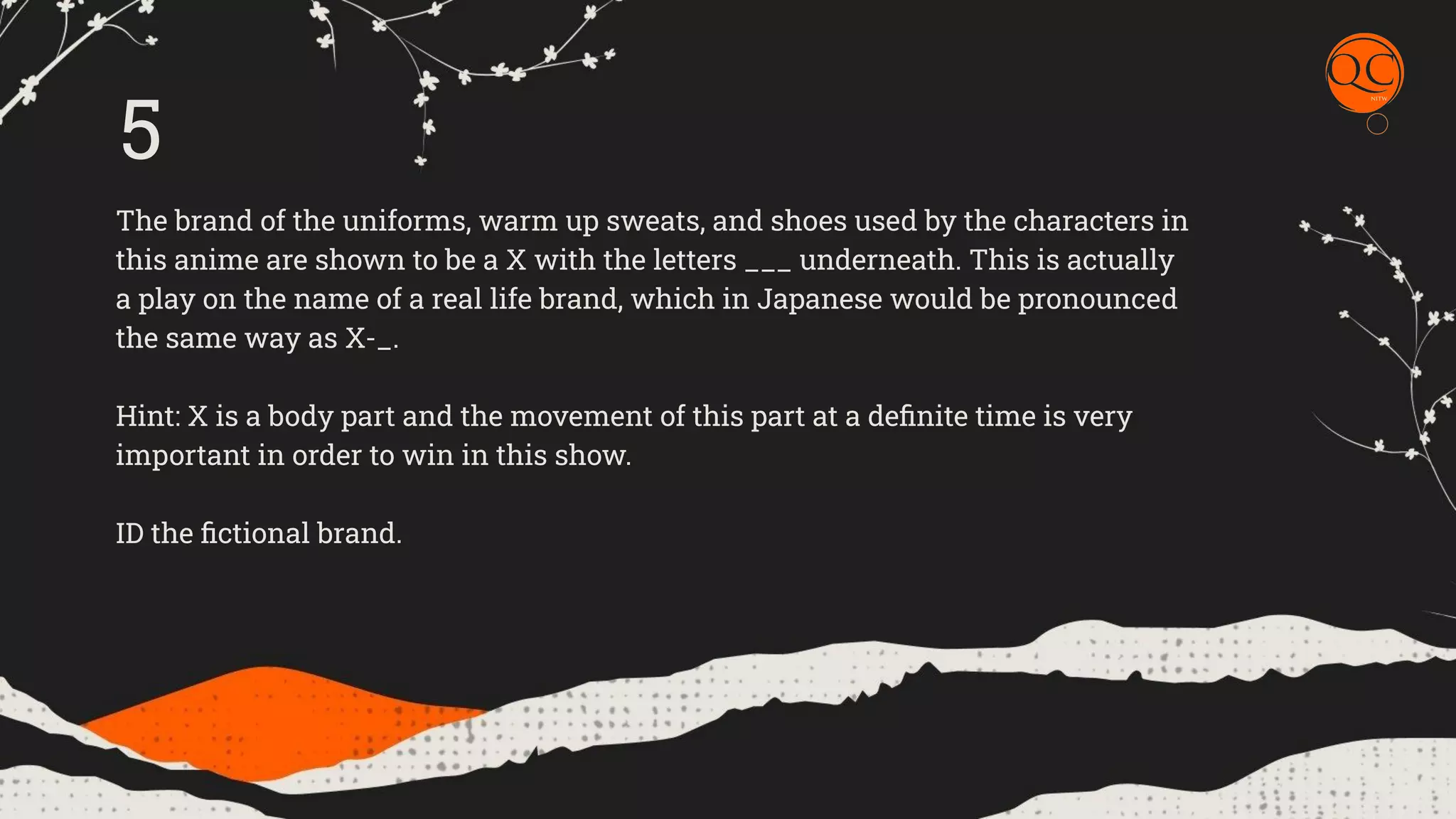 The brand of the uniforms, warm up sweats, and shoes used by the characters in
this anime are shown to be a X with the letters ___ underneath. This is actually
a play on the name of a real life brand, which in Japanese would be pronounced
the same way as X-_.
Hint: X is a body part and the movement of this part at a deﬁnite time is very
important in order to win in this show.
ID the ﬁctional brand.
5
 