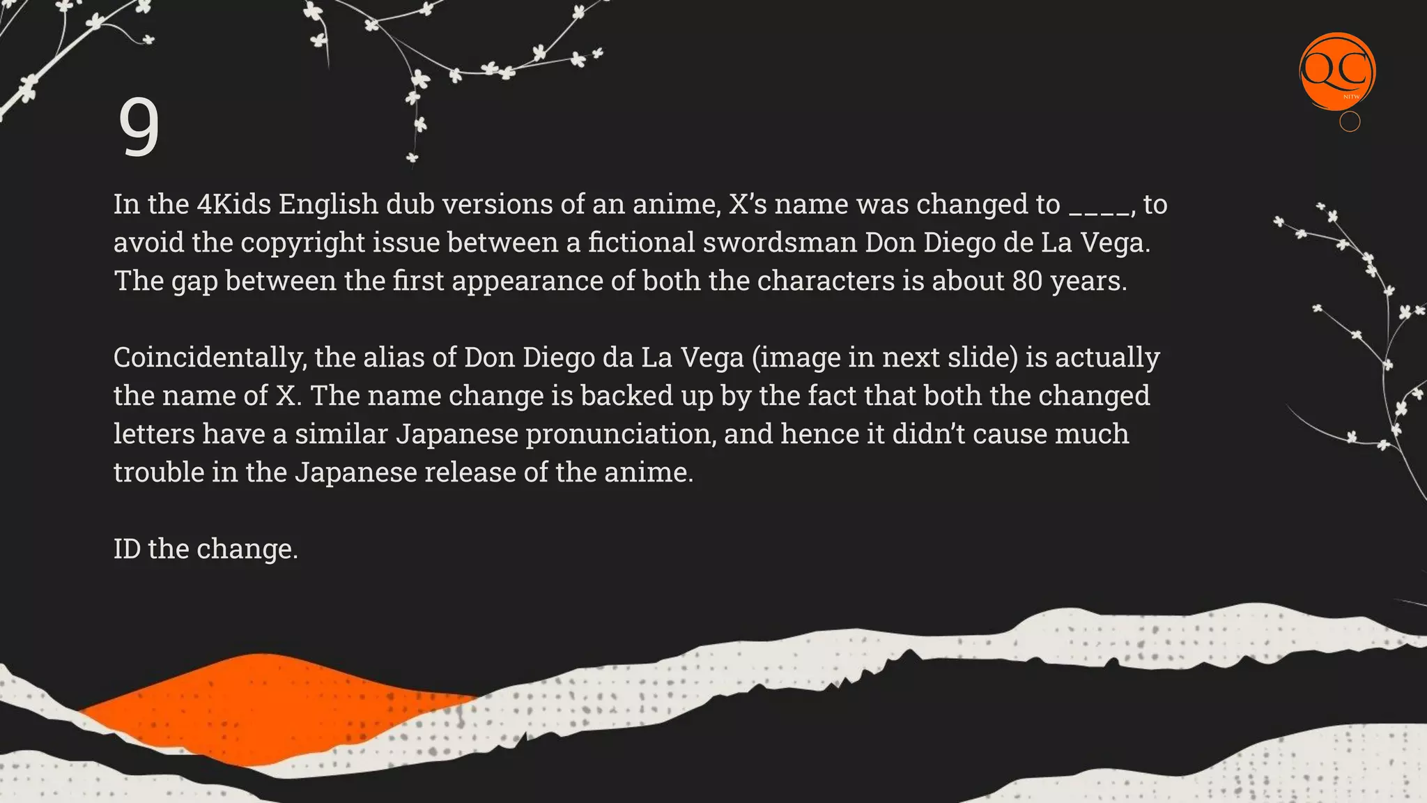 In the 4Kids English dub versions of an anime, X&rsquo;s name was changed to ____, to
avoid the copyright issue between a ﬁctional swordsman Don Diego de La Vega.
The gap between the ﬁrst appearance of both the characters is about 80 years.
Coincidentally, the alias of Don Diego da La Vega (image in next slide) is actually
the name of X. The name change is backed up by the fact that both the changed
letters have a similar Japanese pronunciation, and hence it didn&rsquo;t cause much
trouble in the Japanese release of the anime.
ID the change.
9
 