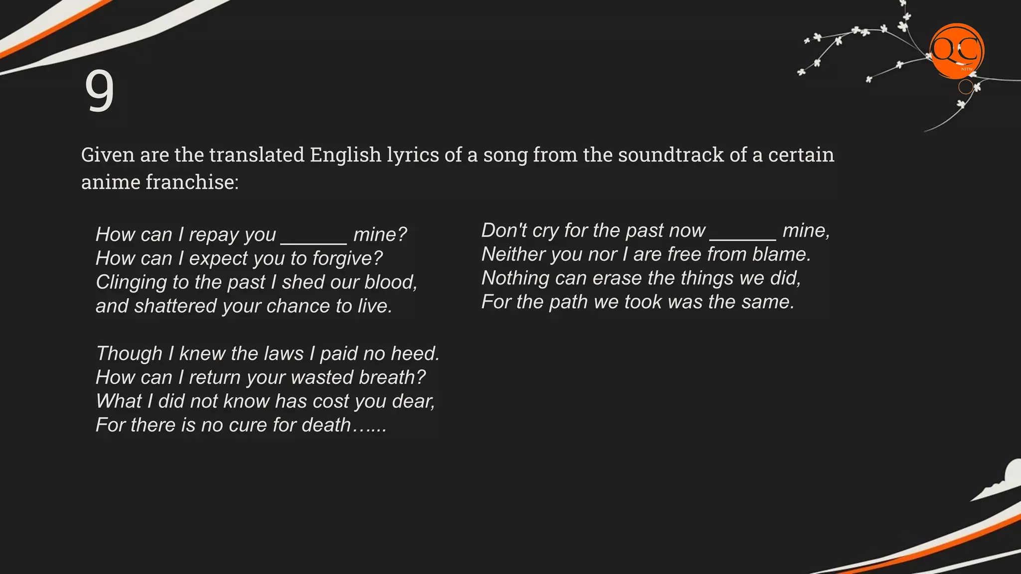 Given are the translated English lyrics of a song from the soundtrack of a certain
anime franchise:
9
How can I repay you ______ mine?
How can I expect you to forgive?
Clinging to the past I shed our blood,
and shattered your chance to live.
Though I knew the laws I paid no heed.
How can I return your wasted breath?
What I did not know has cost you dear,
For there is no cure for death&hellip;...
Don't cry for the past now ______ mine,
Neither you nor I are free from blame.
Nothing can erase the things we did,
For the path we took was the same.
 