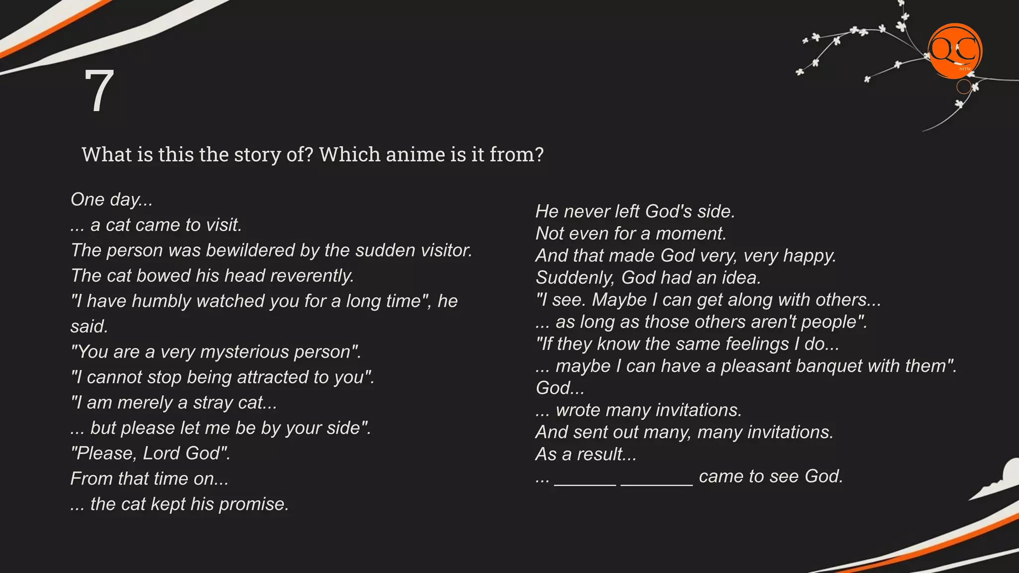 What is this the story of? Which anime is it from?
7
One day...
... a cat came to visit.
The person was bewildered by the sudden visitor.
The cat bowed his head reverently.
"I have humbly watched you for a long time", he
said.
"You are a very mysterious person".
"I cannot stop being attracted to you".
"I am merely a stray cat...
... but please let me be by your side".
"Please, Lord God".
From that time on...
... the cat kept his promise.
He never left God's side.
Not even for a moment.
And that made God very, very happy.
Suddenly, God had an idea.
"I see. Maybe I can get along with others...
... as long as those others aren't people".
"If they know the same feelings I do...
... maybe I can have a pleasant banquet with them".
God...
... wrote many invitations.
And sent out many, many invitations.
As a result...
... ______ _______ came to see God.
 
