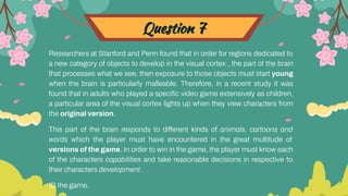 Question 7
Researchers at Stanford and Penn found that in order for regions dedicated to
a new category of objects to develop in the visual cortex , the part of the brain
that processes what we see, then exposure to those objects must start young
when the brain is particularly malleable. Therefore, in a recent study it was
found that in adults who played a speciﬁc video game extensively as children,
a particular area of the visual cortex lights up when they view characters from
the original version.
This part of the brain responds to different kinds of animals, cartoons and
words which the player must have encountered in the great multitude of
versions of the game. In order to win in the game, the player must know each
of the characters capabilities and take reasonable decisions in respective to
their characters development.
ID the game.
 