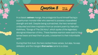 Question 8
In a classic seinen manga, the protagonist found himself facing a
superhuman monster killer who seemed to possess unparalleled
strength and skill. Despite being outmatched, the hero remained
undaunted and drew inspiration from an ancient poem by Hakushu
Kishihara, "Songs of The Old Ainu", which spoke of the legendary
aboriginal tribesman of Ainu. These fearless warriors were said to have
tamed bears and kept them as pets, a testament to their indomitable
spirit.
During their ﬁrst duel, the hero recited these verses, but alas, he was
defeated, and the manga's ﬁrst series came to a close.
(cont. on
next slide)
 