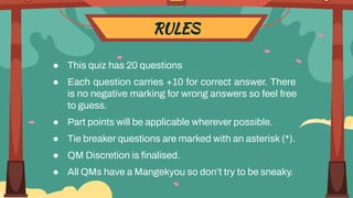 RULES
● This quiz has 20 questions
● Each question carries +10 for correct answer. There
is no negative marking for wrong answers so feel free
to guess.
● Part points will be applicable wherever possible.
● Tie breaker questions are marked with an asterisk (*).
● QM Discretion is ﬁnalised.
● All QMs have a Mangekyou so don’t try to be sneaky.
 