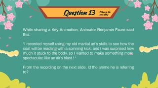 Question 13
While sharing a Key Animation, Animator Benjamin Faure said
this:
“I recorded myself using my old martial art’s skills to see how the
coat will be reacting with a spinning kick, and I was surprised how
much it stuck to the body, so I wanted to make something more
spectacular, like an air’s blast ! “
From the recording on the next slide, Id the anime he is referring
to?
(Video in the
next slide)
 