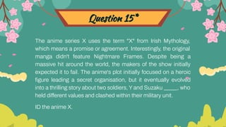 Question 15*
The anime series X uses the term "X" from Irish Mythology,
which means a promise or agreement. Interestingly, the original
manga didn't feature Nightmare Frames. Despite being a
massive hit around the world, the makers of the show initially
expected it to fail. The anime's plot initially focused on a heroic
ﬁgure leading a secret organisation, but it eventually evolved
into a thrilling story about two soldiers, Y and Suzaku _____, who
held different values and clashed within their military unit.
ID the anime X.
 