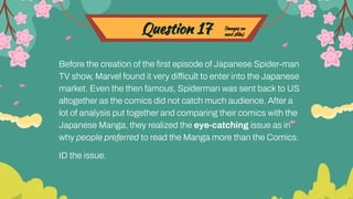 Question 17
Before the creation of the ﬁrst episode of Japanese Spider-man
TV show, Marvel found it very difficult to enter into the Japanese
market. Even the then famous, Spiderman was sent back to US
altogether as the comics did not catch much audience. After a
lot of analysis put together and comparing their comics with the
Japanese Manga, they realized the eye-catching issue as in
why people preferred to read the Manga more than the Comics.
ID the issue.
(images on
next slide)
 
