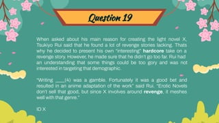 Question 19
When asked about his main reason for creating the light novel X,
Tsukiyo Rui said that he found a lot of revenge stories lacking. Thats
why he decided to present his own “interesting” hardcore take on a
revenge story. However, he made sure that he didn’t go too far. Rui had
an understanding that some things could be too gory and was not
interested in targeting that demographic.
“Writing ____(4) was a gamble. Fortunately it was a good bet and
resulted in an anime adaptation of the work” said Rui. “Erotic Novels
don’t sell that good, but since X involves around revenge, it meshes
well with that genre.”
ID X
 