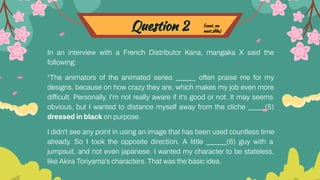 Question 2
In an interview with a French Distributor Kana, mangaka X said the
following:
“The animators of the animated series ______ often praise me for my
designs, because on how crazy they are, which makes my job even more
difficult. Personally, I'm not really aware if it's good or not. It may seems
obvious, but I wanted to distance myself away from the cliche _____(5)
dressed in black on purpose.
I didn't see any point in using an image that has been used countless time
already. So I took the opposite direction. A little ______(6) guy with a
jumpsuit, and not even japanese. I wanted my character to be stateless,
like Akira Toriyama's characters. That was the basic idea.
(cont. on
next slide)
 