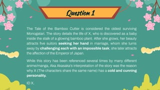 Question 1
The Tale of the Bamboo Cutter is considered the oldest surviving
Monogatari. The story details the life of X, who is discovered as a baby
inside the stalk of a glowing bamboo plant. After she grows, her beauty
attracts ﬁve suitors seeking her hand in marriage, whom she turns
away by challenging each with an impossible task; she later attracts
the affection of the Emperor of Japan.
While this story has been referenced several times by many different
anime/manga, Aka Akasaka's interpretation of the story was the reason
why X (The characters share the same name) has a cold and cunning
personality.
ID X.
 