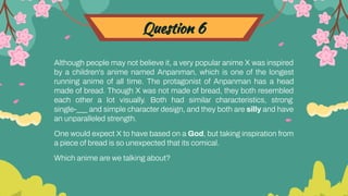 Question 6
Although people may not believe it, a very popular anime X was inspired
by a children's anime named Anpanman, which is one of the longest
running anime of all time. The protagonist of Anpanman has a head
made of bread. Though X was not made of bread, they both resembled
each other a lot visually. Both had similar characteristics, strong
single-___ and simple character design, and they both are silly and have
an unparalleled strength.
One would expect X to have based on a God, but taking inspiration from
a piece of bread is so unexpected that its comical.
Which anime are we talking about?
 