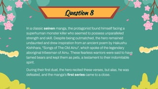 Question 8
In a classic seinen manga, the protagonist found himself facing a
superhuman monster killer who seemed to possess unparalleled
strength and skill. Despite being outmatched, the hero remained
undaunted and drew inspiration from an ancient poem by Hakushu
Kishihara, "Songs of The Old Ainu", which spoke of the legendary
aboriginal tribesman of Ainu. These fearless warriors were said to have
tamed bears and kept them as pets, a testament to their indomitable
spirit.
During their ﬁrst duel, the hero recited these verses, but alas, he was
defeated, and the manga's ﬁrst series came to a close.
 