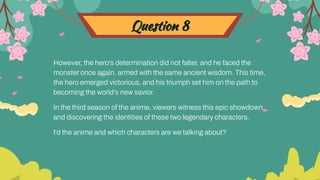 Question 8
However, the hero's determination did not falter, and he faced the
monster once again, armed with the same ancient wisdom. This time,
the hero emerged victorious, and his triumph set him on the path to
becoming the world's new savior.
In the third season of the anime, viewers witness this epic showdown
and discovering the identities of these two legendary characters.
I'd the anime and which characters are we talking about?
 