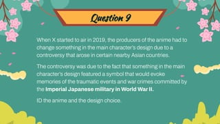Question 9
When X started to air in 2019, the producers of the anime had to
change something in the main character’s design due to a
controversy that arose in certain nearby Asian countries.
The controversy was due to the fact that something in the main
character’s design featured a symbol that would evoke
memories of the traumatic events and war crimes committed by
the Imperial Japanese military in World War II.
ID the anime and the design choice.
 