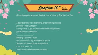 Question 10*
Given below is a part of the lyric from “How to Eat life” by Eve.
A backpacker, who is searching for something missing,
ﬂew into a rage yet again
Even if I were to get hopeful over sudden happenings
you wouldn't appear at all
"_______ _______ ___”
Reciting it just like a spell,
but I'm still anxiously waiting for its return
Yet again those emotions escaped me
It isn't this, nor that
This is just making me more impatient.
(cont. on
next slide)
 