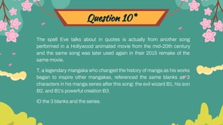 Question 10*
The spell Eve talks about in quotes is actually from another song
performed in a Hollywood animated movie from the mid-20th century
and the same song was later used again in their 2015 remake of the
same movie.
T, a legendary mangaka who changed the history of manga as his works
began to inspire other mangakas, referenced the same blanks as 3
characters in his manga series after this song: the evil wizard B1, his son
B2, and B1's powerful creation B3.
ID the 3 blanks and the series.
 
