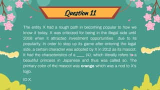 Question 11
The entity X had a rough path in becoming popular to how we
know it today. X was criticized for being in the illegal side until
2008 when it attracted investment opportunities due to its
popularity. In order to step up its game after entering the legal
side, a certain character was adopted by X in 2012 as its mascot.
It had the characteristics of a ____ (4), which literally refers to a
beautiful princess in Japanese and thus was called so. The
primary color of the mascot was orange which was a nod to X's
logo.
ID X.
 