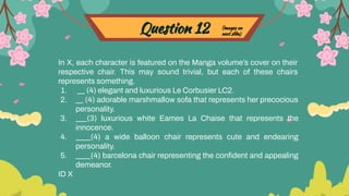 Question 12
In X, each character is featured on the Manga volume’s cover on their
respective chair. This may sound trivial, but each of these chairs
represents something.
1. __ (4) elegant and luxurious Le Corbusier LC2.
2. __ (4) adorable marshmallow sofa that represents her precocious
personality.
3. ___(3) luxurious white Eames La Chaise that represents the
innocence.
4. ____(4) a wide balloon chair represents cute and endearing
personality.
5. ____(4) barcelona chair representing the conﬁdent and appealing
demeanor.
ID X
(images on
next slide)
 