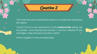 Question 2
Then there are some particularities based on my personal obsessions,
like zippers.
I found it funny to use anachronism in this medieval like setting, like
the sandals. I love drawing toes and feet. I must be a fetishist of toes
and ﬁngers. Okay, that came out weird, I admit.”
ID the mangaka X or the animated series
 
