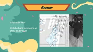 Answer
Chainsaw Man
Kishibe back kick scene vs
Denji and Power
 