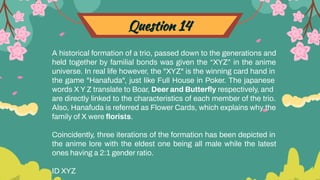 Question 14
A historical formation of a trio, passed down to the generations and
held together by familial bonds was given the “XYZ” in the anime
universe. In real life however, the "XYZ" is the winning card hand in
the game "Hanafuda", just like Full House in Poker. The japanese
words X Y Z translate to Boar, Deer and Butterﬂy respectively, and
are directly linked to the characteristics of each member of the trio.
Also, Hanafuda is referred as Flower Cards, which explains why the
family of X were ﬂorists.
Coincidently, three iterations of the formation has been depicted in
the anime lore with the eldest one being all male while the latest
ones having a 2:1 gender ratio.
ID XYZ
 